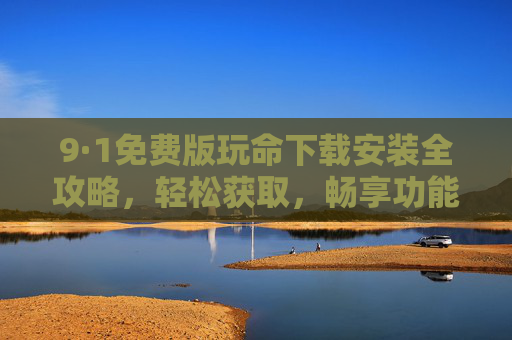 9·1免费版玩命下载安装全攻略，轻松获取，畅享功能