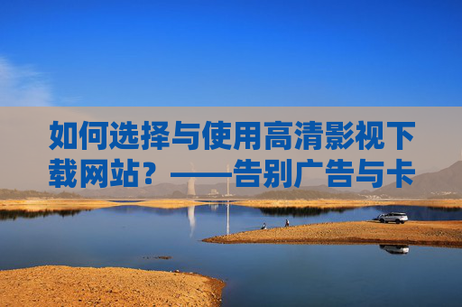 如何选择与使用高清影视下载网站?——告别广告与卡顿,畅享无限制观影体验,如何选择与使用高清影视下载网站?——告别广告与卡顿,畅享无限制观影体验 如何选择与使用高清影视下载网站?——告别广告与卡顿,畅享无限制观影体验,如何选择与使用高清影视下载网站?——告别广告与卡顿,畅享无限制观影体验