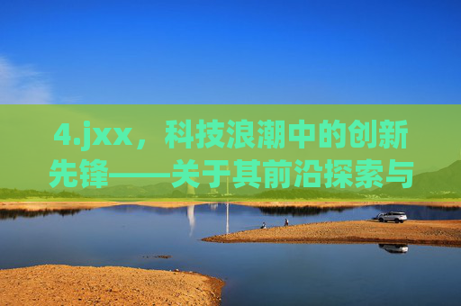 4.jxx,科技浪潮中的创新先锋——关于其前沿探索与行业贡献的报道 4.jxx,科技浪潮中的创新先锋——关于其前沿探索与行业贡献的报道