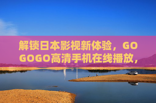 解锁日本影视新体验，GOGOGO高清手机在线播放，免费畅享优质日剧日影，解锁日本影视新体验，GOGOGO高清手机在线播放，免费畅享优质日剧日影