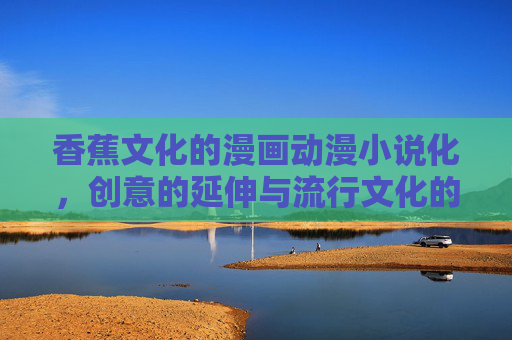 香蕉文化的漫画动漫小说化,创意的延伸与流行文化的再生产,香蕉文化的漫画动漫小说化,创意延伸与流行文化再生产 香蕉文化的漫画动漫小说化,创意的延伸与流行文化的再生产,香蕉文化的漫画动漫小说化,创意延伸与流行文化再生产