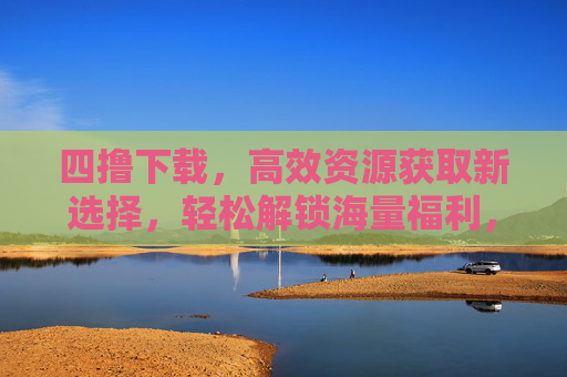 四撸下载，高效资源获取新选择，轻松解锁海量福利，四撸下载，高效资源获取新选择，轻松解锁海量福利