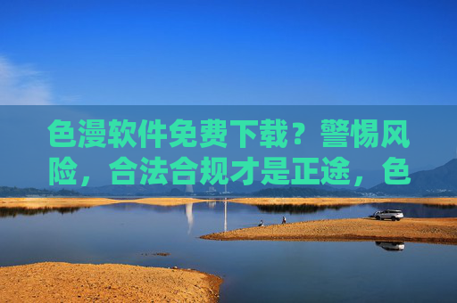 色漫软件免费下载?警惕风险,合法合规才是正途,色漫软件免费下载?警惕风险,合法合规才是正途 色漫软件免费下载?警惕风险,合法合规才是正途,色漫软件免费下载?警惕风险,合法合规才是正途