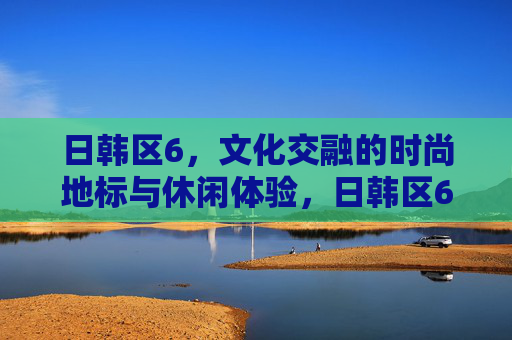 日韩区6,文化交融的时尚地标与休闲体验,日韩区6,文化交融的时尚地标与休闲体验 日韩区6,文化交融的时尚地标与休闲体验,日韩区6,文化交融的时尚地标与休闲体验
