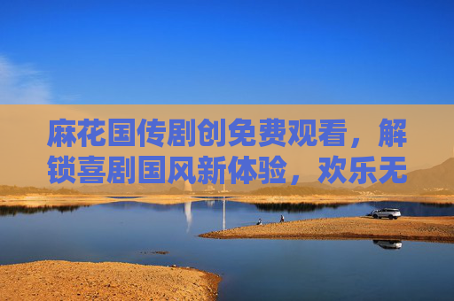 麻花国传剧创免费观看,解锁喜剧国风新体验,欢乐无门槛! 麻花国传剧创免费观看,解锁喜剧国风新体验,欢乐无门槛!