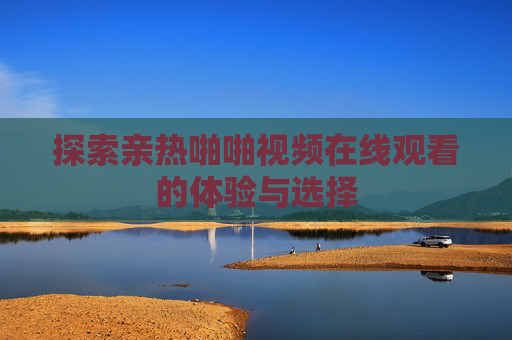 探索亲热啪啪视频在线观看的体验与选择 探索亲热啪啪视频在线观看的体验与选择