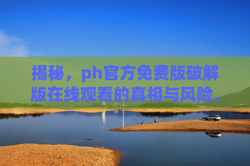 揭秘,ph官方免费版破解版在线观看的真相与风险,你真的需要吗?揭秘,ph官方免费版破解版在线观看的真相与风险,你真的需要吗? 揭秘,ph官方免费版破解版在线观看的真相与风险,你真的需要吗?揭秘,ph官方免费版破解版在线观看的真相与风险,你真的需要吗?