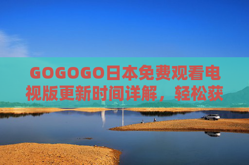 GOGOGO日本免费观看电视版更新时间详解,轻松获取最新日剧综艺,不遗漏任何精彩,GOGOGO日本免费观看电视版更新时间详解,轻松获取最新日剧综艺不遗漏任何精彩 GOGOGO日本免费观看电视版更新时间详解,轻松获取最新日剧综艺,不遗漏任何精彩,GOGOGO日本免费观看电视版更新时间详解,轻松获取最新日剧综艺不遗漏任何精彩