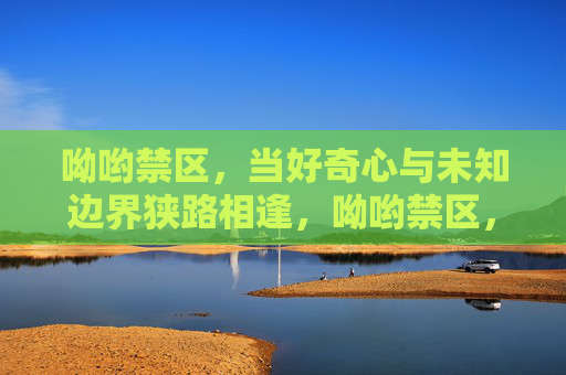 呦哟禁区,当好奇心与未知边界狭路相逢,呦哟禁区,当好奇心与未知边界狭路相逢 呦哟禁区,当好奇心与未知边界狭路相逢,呦哟禁区,当好奇心与未知边界狭路相逢