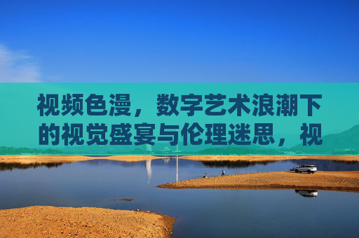 视频色漫,数字艺术浪潮下的视觉盛宴与伦理迷思,视频色漫,数字艺术浪潮下的视觉盛宴与伦理迷思 视频色漫,数字艺术浪潮下的视觉盛宴与伦理迷思,视频色漫,数字艺术浪潮下的视觉盛宴与伦理迷思