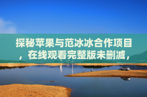 探秘苹果与范冰冰合作项目,在线观看完整版未删减,这些细节让你大开眼界 探秘苹果与范冰冰合作项目,在线观看完整版未删减,这些细节让你大开眼界