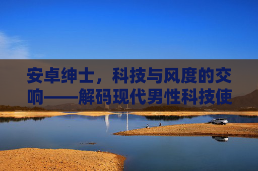 安卓绅士，科技与风度的交响——解码现代男性科技使用中的绅士精神，安卓绅士，科技与风度的交响——解码现代男性科技使用中的绅士精神