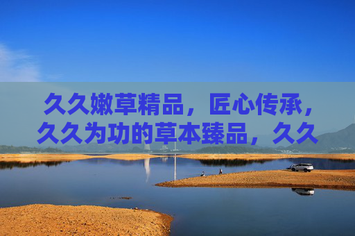 久久嫩草精品，匠心传承，久久为功的草本臻品，久久嫩草精品，匠心传承的草本臻品，坚守久久为功