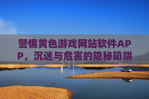 警惕黄色游戏网站软件APP,沉迷与危害的隐秘陷阱,警惕黄色游戏网站软件APP,沉迷与危害的隐秘陷阱 警惕黄色游戏网站软件APP,沉迷与危害的隐秘陷阱,警惕黄色游戏网站软件APP,沉迷与危害的隐秘陷阱