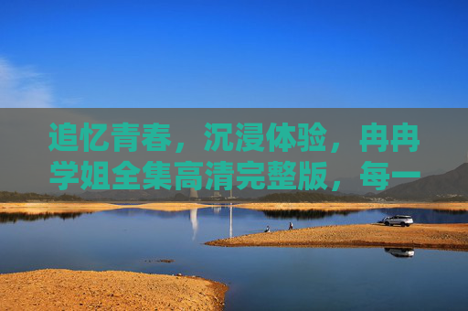追忆青春,沉浸体验,冉冉学姐全集高清完整版,每一帧都是青春的回响 追忆青春,沉浸体验,冉冉学姐全集高清完整版,每一帧都是青春的回响