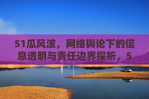 51瓜风波,网络舆论下的信息透明与责任边界探析,51瓜风波,网络舆论下的信息透明与责任边界探析 51瓜风波,网络舆论下的信息透明与责任边界探析,51瓜风波,网络舆论下的信息透明与责任边界探析