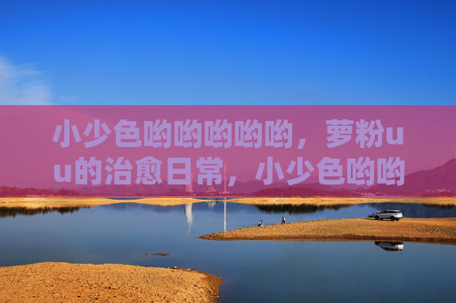 小少色哟哟哟哟哟,萝粉uu的治愈日常,小少色哟哟哟哟哟,萝粉uu的治愈日常 小少色哟哟哟哟哟,萝粉uu的治愈日常,小少色哟哟哟哟哟,萝粉uu的治愈日常