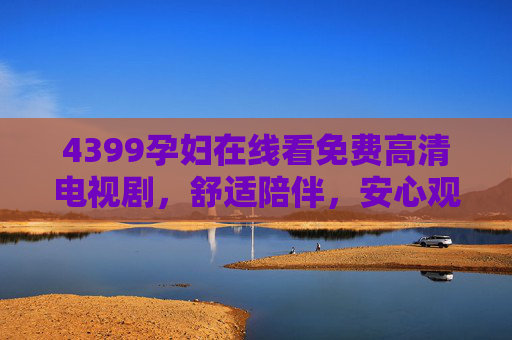 4399孕妇在线看免费高清电视剧,舒适陪伴,安心观影的优选平台,4399孕妇在线看免费高清电视剧,舒适陪伴的安心观影优选平台 4399孕妇在线看免费高清电视剧,舒适陪伴,安心观影的优选平台,4399孕妇在线看免费高清电视剧,舒适陪伴的安心观影优选平台