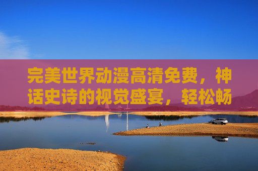 完美世界动漫高清免费,神话史诗的视觉盛宴,轻松畅享神级奇幻之旅,完美世界动漫高清免费,神话史诗视觉盛宴,畅享神级奇幻之旅 完美世界动漫高清免费,神话史诗的视觉盛宴,轻松畅享神级奇幻之旅,完美世界动漫高清免费,神话史诗视觉盛宴,畅享神级奇幻之旅