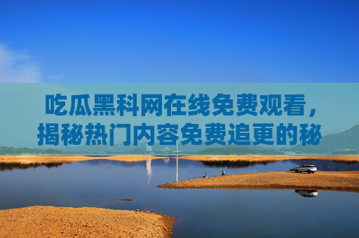 吃瓜黑科网在线免费观看，揭秘热门内容免费追更的秘密，吃瓜黑科网在线免费观看，揭秘热门内容免费追更的秘密