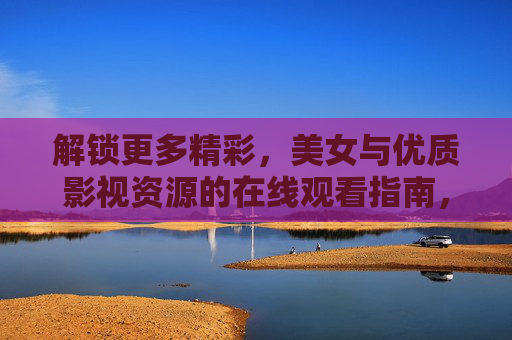 解锁更多精彩,美女与优质影视资源的在线观看指南,解锁更多精彩,美女与优质影视资源的在线观看指南 解锁更多精彩,美女与优质影视资源的在线观看指南,解锁更多精彩,美女与优质影视资源的在线观看指南