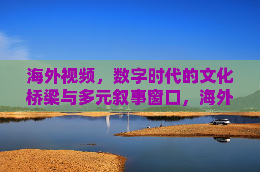 海外视频,数字时代的文化桥梁与多元叙事窗口,海外视频,数字时代的文化桥梁与多元叙事窗口 海外视频,数字时代的文化桥梁与多元叙事窗口,海外视频,数字时代的文化桥梁与多元叙事窗口