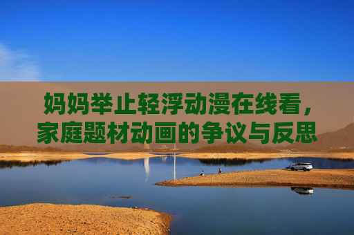 妈妈举止轻浮动漫在线看,家庭题材动画的争议与反思——关于青少年观看内容的引导,妈妈举止轻浮动漫在线看,家庭题材动画的争议与青少年观看内容的引导反思 妈妈举止轻浮动漫在线看,家庭题材动画的争议与反思——关于青少年观看内容的引导,妈妈举止轻浮动漫在线看,家庭题材动画的争议与青少年观看内容的引导反思