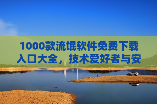 1000款流氓软件免费下载入口大全,技术爱好者与安全研究者的必备资源(附下载方法与风险警示) 1000款流氓软件免费下载入口大全,技术爱好者与安全研究者的必备资源(附下载方法与风险警示)