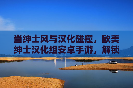 当绅士风与汉化碰撞,欧美绅士汉化组安卓手游,解锁跨文化游戏新体验,绅士风与汉化碰撞,欧美绅士汉化组安卓手游,解锁跨文化游戏新体验 当绅士风与汉化碰撞,欧美绅士汉化组安卓手游,解锁跨文化游戏新体验,绅士风与汉化碰撞,欧美绅士汉化组安卓手游,解锁跨文化游戏新体验