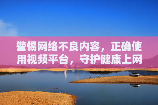 警惕网络不良内容,正确使用视频平台,守护健康上网环境 警惕网络不良内容,正确使用视频平台,守护健康上网环境