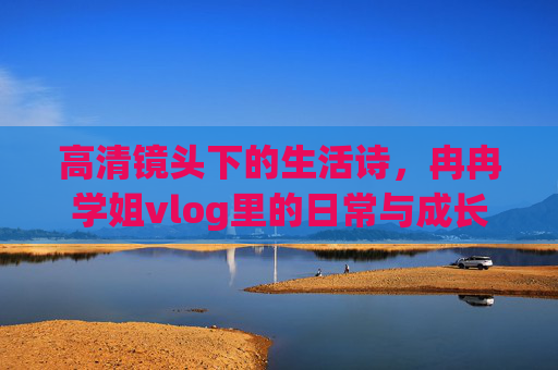 高清镜头下的生活诗，冉冉学姐vlog里的日常与成长，高清镜头下的生活诗，冉冉学姐vlog里的日常与成长