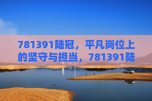 781391陆冠，平凡岗位上的坚守与担当，781391陆冠，平凡岗位上的坚守与担当