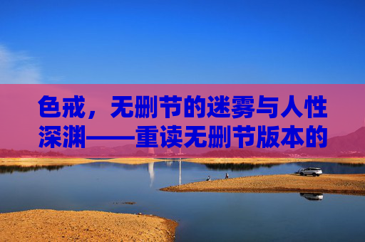 色戒，无删节的迷雾与人性深渊——重读无删节版本的深层意蕴，色戒，无删节的迷雾与人性深渊——重读无删节版本的深层意蕴