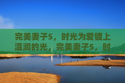 完美妻子5,时光为爱镀上温润的光,完美妻子5,时光为爱镀上温润的光 完美妻子5,时光为爱镀上温润的光,完美妻子5,时光为爱镀上温润的光