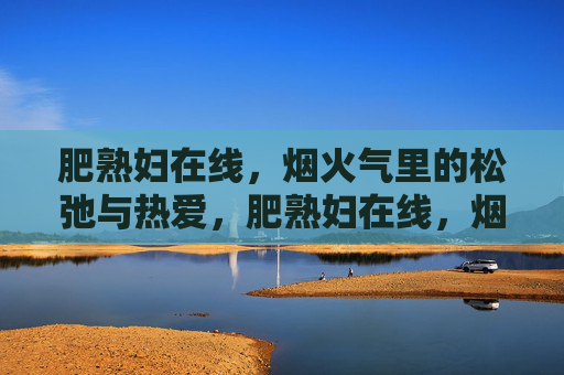 肥熟妇在线,烟火气里的松弛与热爱,肥熟妇在线,烟火气里的松弛与热爱 肥熟妇在线,烟火气里的松弛与热爱,肥熟妇在线,烟火气里的松弛与热爱