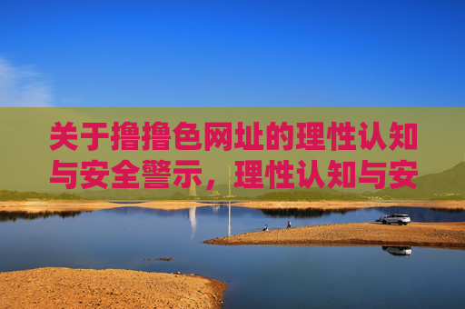 关于撸撸色网址的理性认知与安全警示,理性认知与安全警示,撸撸色网址的使用风险及正确引导 关于撸撸色网址的理性认知与安全警示,理性认知与安全警示,撸撸色网址的使用风险及正确引导