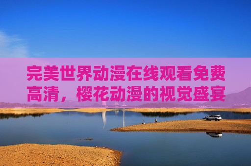 完美世界动漫在线观看免费高清,樱花动漫的视觉盛宴与便捷观看指南,完美世界动漫免费高清在线观看,樱花动漫视觉盛宴与便捷指南 完美世界动漫在线观看免费高清,樱花动漫的视觉盛宴与便捷观看指南,完美世界动漫免费高清在线观看,樱花动漫视觉盛宴与便捷指南