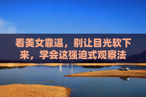 看美女靠逼,别让目光软下来,学会这强迫式观察法 看美女靠逼,别让目光软下来,学会这强迫式观察法