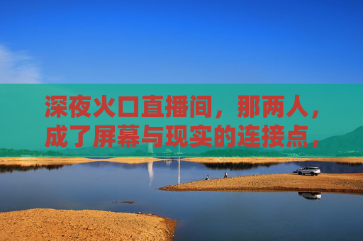 深夜火口直播间,那两人,成了屏幕与现实的连接点,深夜火口直播间,那两人,成了屏幕与现实的连接点 深夜火口直播间,那两人,成了屏幕与现实的连接点,深夜火口直播间,那两人,成了屏幕与现实的连接点