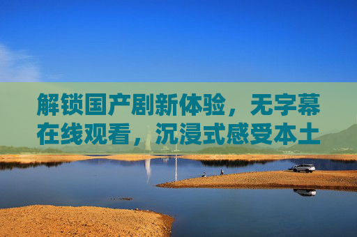 解锁国产剧新体验,无字幕在线观看,沉浸式感受本土文化魅力 解锁国产剧新体验,无字幕在线观看,沉浸式感受本土文化魅力