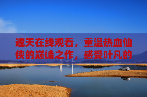 遮天在线观看,重温热血仙侠的巅峰之作,感受叶凡的逆天之路 遮天在线观看,重温热血仙侠的巅峰之作,感受叶凡的逆天之路