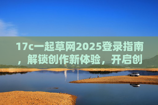 17c一起草网2025登录指南,解锁创作新体验,开启创意无限可能 17c一起草网2025登录指南,解锁创作新体验,开启创意无限可能