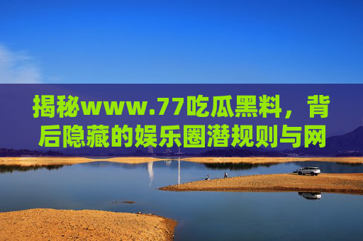 揭秘www.77吃瓜黑料,背后隐藏的娱乐圈潜规则与网络暴力陷阱 揭秘www.77吃瓜黑料,背后隐藏的娱乐圈潜规则与网络暴力陷阱