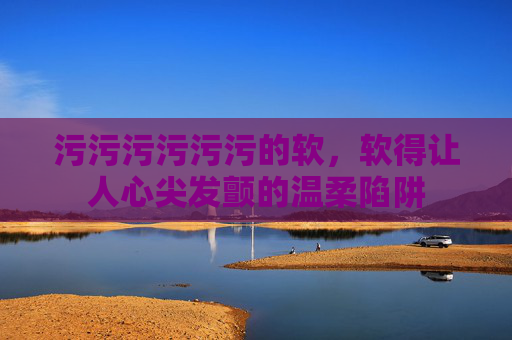 污污污污污污的软,软得让人心尖发颤的温柔陷阱 污污污污污污的软,软得让人心尖发颤的温柔陷阱