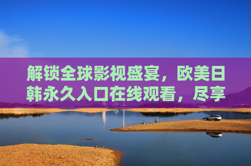 解锁全球影视盛宴,欧美日韩永久入口在线观看,尽享高清资源 解锁全球影视盛宴,欧美日韩永久入口在线观看,尽享高清资源