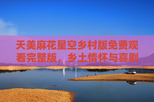 天美麻花星空乡村版免费观看完整版,乡土情怀与喜剧碰撞的治愈之旅 天美麻花星空乡村版免费观看完整版,乡土情怀与喜剧碰撞的治愈之旅