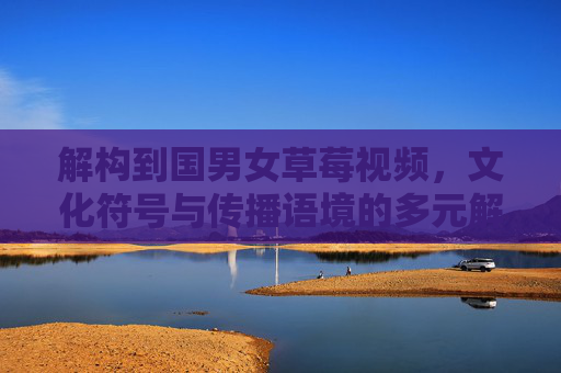 解构到国男女草莓视频,文化符号与传播语境的多元解读 解构到国男女草莓视频,文化符号与传播语境的多元解读