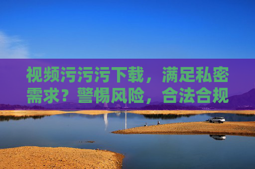 视频污污污下载,满足私密需求?警惕风险,合法合规更重要! 视频污污污下载,满足私密需求?警惕风险,合法合规更重要!