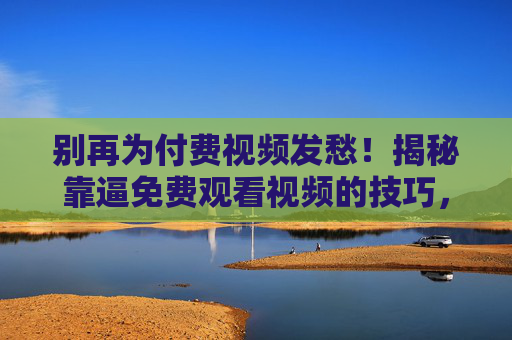 别再为付费视频发愁!揭秘靠逼免费观看视频的技巧,高清无广告,不花一分钱,别再为付费视频发愁!揭秘免费观看付费视频的技巧,高清无广告,不花一分钱 别再为付费视频发愁!揭秘靠逼免费观看视频的技巧,高清无广告,不花一分钱,别再为付费视频发愁!揭秘免费观看付费视频的技巧,高清无广告,不花一分钱