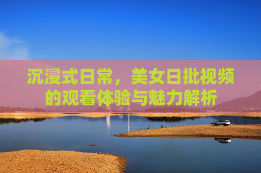 沉浸式日常,美女日批视频的观看体验与魅力解析 沉浸式日常,美女日批视频的观看体验与魅力解析